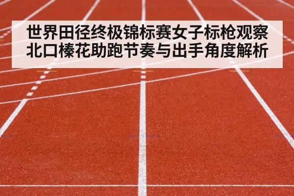 世界田径终极锦标赛女子标枪观察 北口榛花助跑节奏与出手角度解析