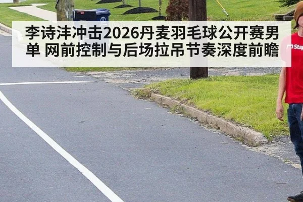 李诗沣冲击2026丹麦羽毛球公开赛男单 网前控制与后场拉吊节奏深度前瞻