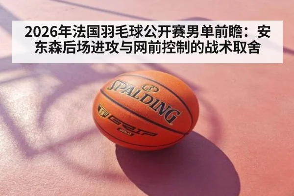 2026年法国羽毛球公开赛男单前瞻：安东森后场进攻与网前控制的战术取舍